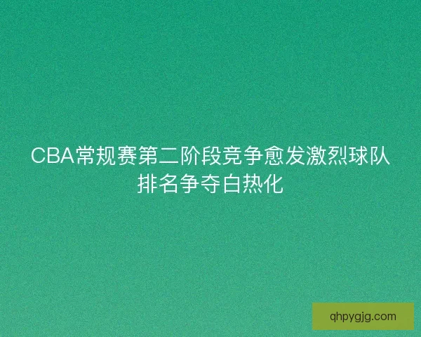 CBA常规赛第二阶段竞争愈发激烈球队排名争夺白热化