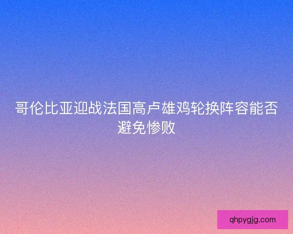 哥伦比亚迎战法国高卢雄鸡轮换阵容能否避免惨败