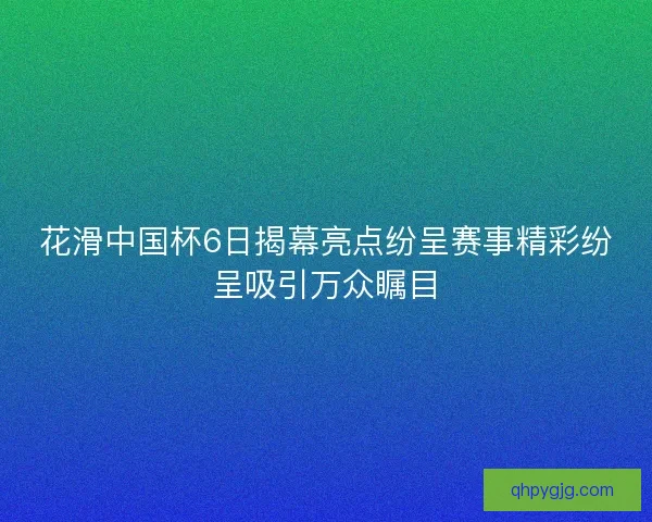 花滑中国杯6日揭幕亮点纷呈赛事精彩纷呈吸引万众瞩目