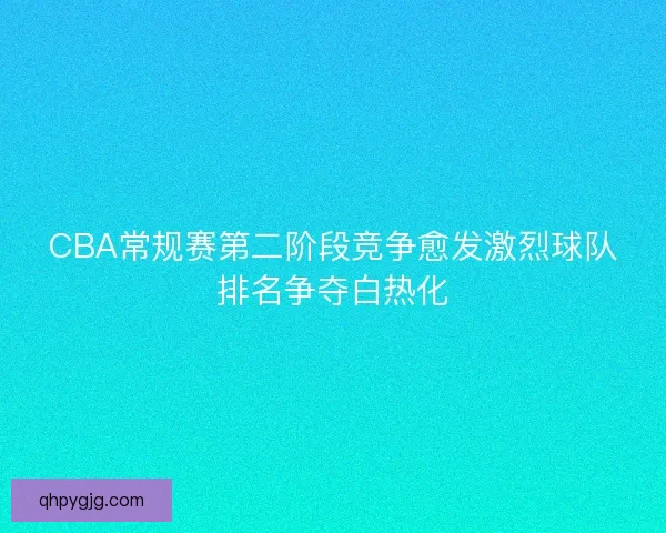 CBA常规赛第二阶段竞争愈发激烈球队排名争夺白热化